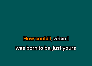 How could I. when I

was born to be.just yours