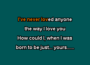 I've never loved anyone
the wayl love you

How could I, when lwas

born to bejust... yours ......