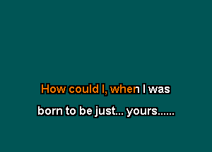 How could I, when lwas

born to bejust... yours ......