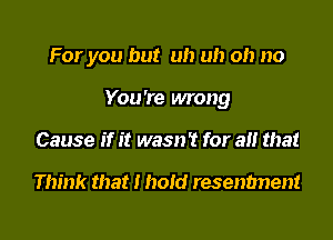 For you but uh uh oh no

You're wrong

Cause if it wasn't for all that

Think that I hold resentment