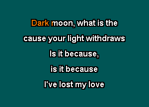 Dark moon, what is the
cause your light withdraws
Is it because,

is it because

I've lost my love