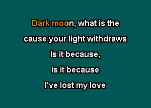 Dark moon, what is the
cause your light withdraws
Is it because,

is it because

I've lost my love