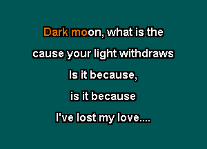 Dark moon, what is the
cause your light withdraws
Is it because,

is it because

I've lost my love....