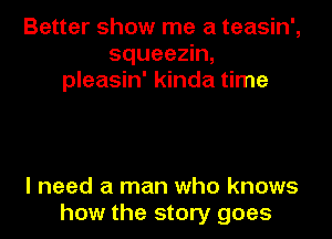 Better show me a teasin',
squeezin,
pleasin' kinda time

I need a man who knows
how the story goes