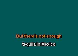 But there's not enough

tequila in Mexico