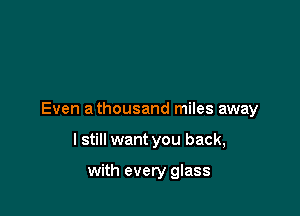 Even a thousand miles away

I still want you back,

with every glass