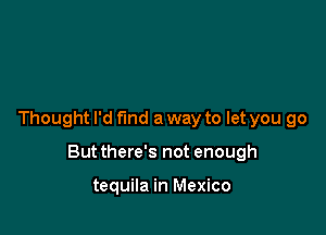 Thought I'd fund a way to let you go

But there's not enough

tequila in Mexico