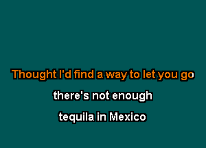 Thought I'd fund a way to let you go

there's not enough

tequila in Mexico