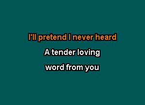 I'll pretend I never heard

Atender loving

word from you