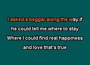 I asked a beggar along the way if
he could tell me where to stay
Where I could find real happiness

and love that's true