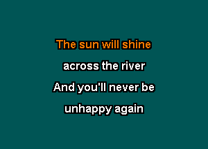 The sun will shine

across the river

And you'll never be

unhappy again