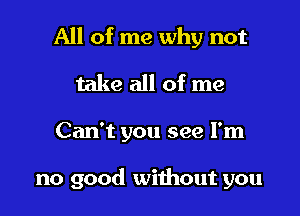 All of me why not
take all of me

Can't you see I'm

no good without you