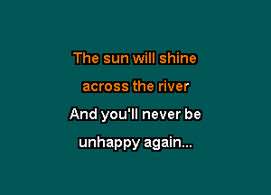 The sun will shine

across the river

And you'll never be

unhappy again...