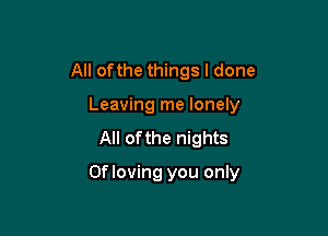 All ofthe things I done
Leaving me lonely

All ofthe nights

Of loving you only
