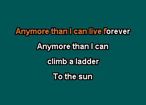 Anymore than I can live forever

Anymore than I can
climb a ladder

To the sun