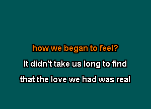 how we began to feel?

It didn't take us long to find

that the love we had was real