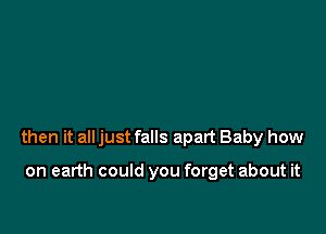 then it all just falls apart Baby how

on earth could you forget about it