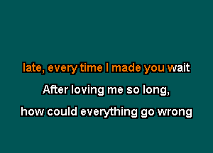 late, every time I made you wait

After loving me so long,

how could everything go wrong