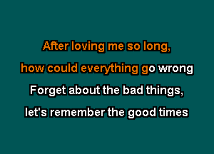 After loving me so long,
how could everything go wrong

Forget about the bad things,

let's remember the good times