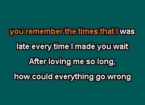 you remember the times that I was
late every time I made you wait
After loving me so long,

how could everything go wrong