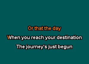 Or that the day

When you reach your destination

Thejourney'sjust begun
