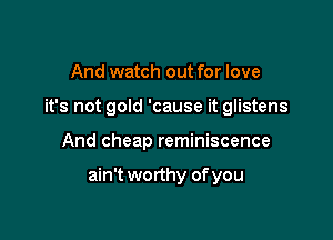 And watch out for love
it's not gold 'cause it glistens

And cheap reminiscence

ain't worthy of you