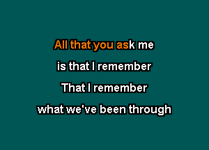 All that you ask me
is thatl remember

That I remember

what we've been through