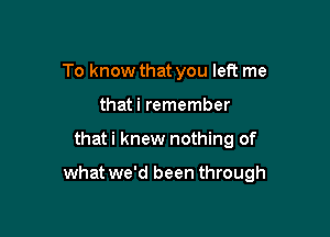 To know that you left me
that i remember

that i knew nothing of

what we'd been through