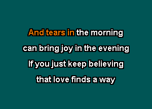 And tears in the morning

can bringjoy in the evening

lfyou just keep believing

that love funds a way