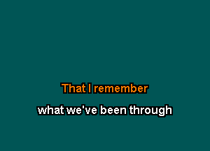 That I remember

what we've been through