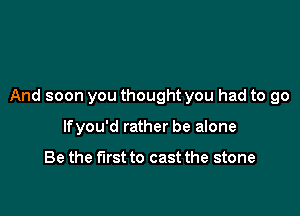 And soon you thought you had to go

lfyou'd rather be alone

Be the first to cast the stone