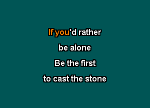 lfyou'd rather

be alone
Be the first

to cast the stone