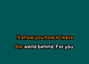 I'll show you how to leave

the world behind, For you