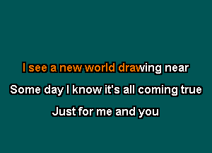 I see a new world drawing near

Some dayl know it's all coming true

Just for me and you