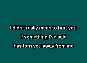 I didn't really mean to hurt you

If something I've said

has torn you away from me