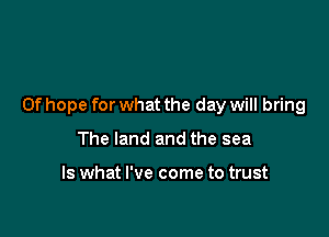 0f hope for what the day will bring

The land and the sea

Is what I've come to trust