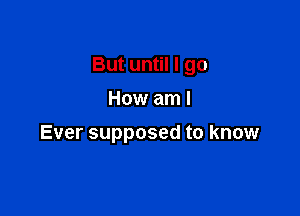 But until I go

How am I
Ever supposed to know