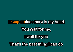 lkeep a place here in my heart

You wait for me,
I wait for you
That's the best thing I can do