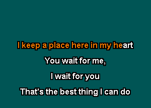 lkeep a place here in my heart

You wait for me,
I wait for you
That's the best thing I can do