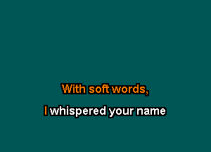 With soft words,

lwhispered your name
