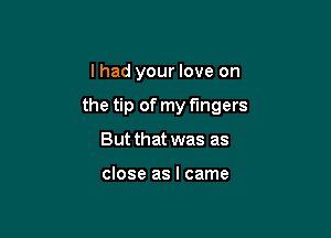 I had your love on

the tip of my fingers

But that was as

close as I came