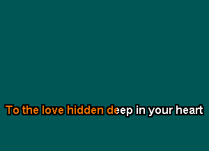 To the love hidden deep in your heart