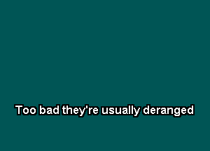 Too bad they're usually deranged