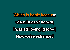 Which is ironic because

when I wasn't honest,

lwas still being ignored,

Now we're estranged