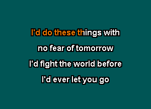 I'd do these things with

no fear of tomorrow
I'd fight the world before

I'd ever let you go