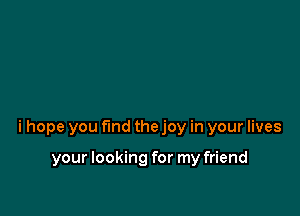 i hope you fund the joy in your lives

your looking for my friend