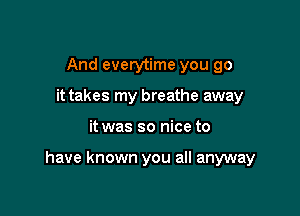 And everytime you go
it takes my breathe away

it was so nice to

have known you all anyway