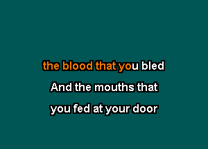 the blood that you bled

And the mouths that

you fed at your door