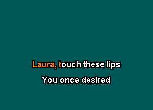 Laura, touch these lips

You once desired