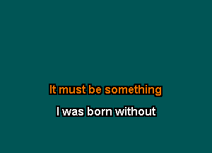 It must be something

I was born without